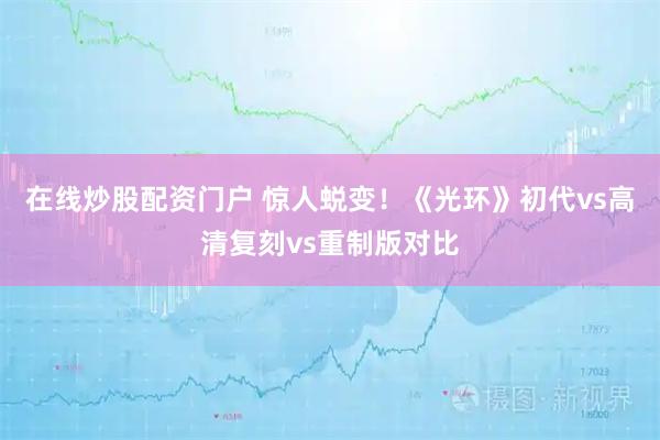 在线炒股配资门户 惊人蜕变！《光环》初代vs高清复刻vs重制版对比