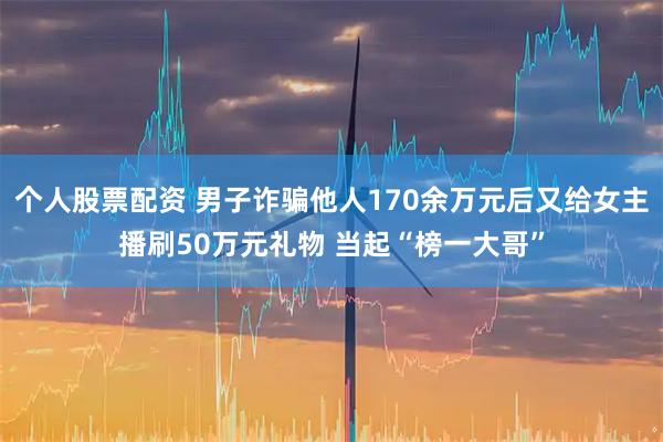 个人股票配资 男子诈骗他人170余万元后又给女主播刷50万元礼物 当起“榜一大哥”