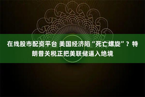 在线股市配资平台 美国经济陷“死亡螺旋”？特朗普关税正把美联储逼入绝境