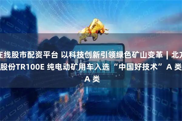 在线股市配资平台 以科技创新引领绿色矿山变革∣北方股份TR100E 纯电动矿用车入选 “中国好技术” A 类