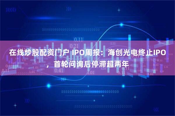 在线炒股配资门户 IPO周报：海创光电终止IPO，首轮问询后停滞超两年