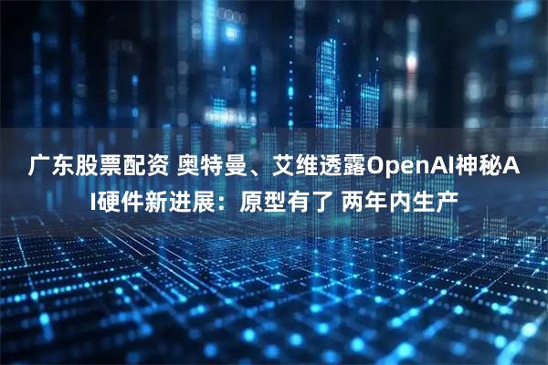 广东股票配资 奥特曼、艾维透露OpenAI神秘AI硬件新进展：原型有了 两年内生产