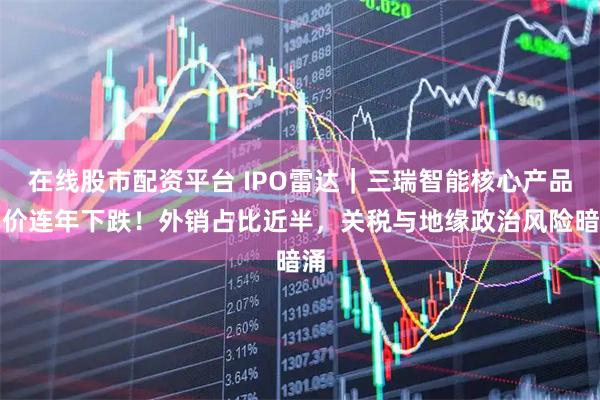 在线股市配资平台 IPO雷达｜三瑞智能核心产品单价连年下跌！外销占比近半，关税与地缘政治风险暗涌