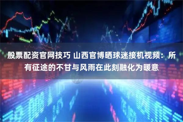 股票配资官网技巧 山西官博晒球迷接机视频：所有征途的不甘与风雨在此刻融化为暖意