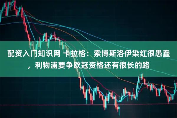 配资入门知识网 卡拉格：索博斯洛伊染红很愚蠢，利物浦要争欧冠资格还有很长的路