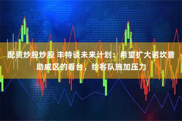 配资炒股炒股 丰特谈未来计划：希望扩大诺坎普助威区的看台，给客队施加压力