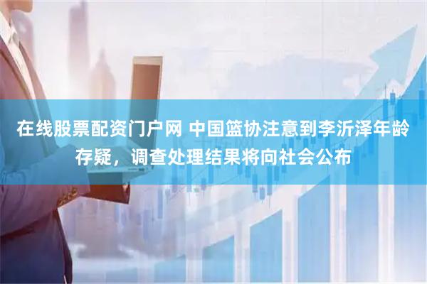 在线股票配资门户网 中国篮协注意到李沂泽年龄存疑，调查处理结果将向社会公布