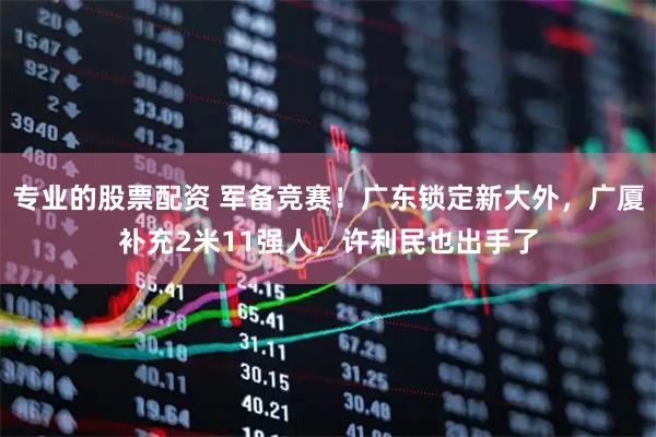 专业的股票配资 军备竞赛！广东锁定新大外，广厦补充2米11强人，许利民也出手了