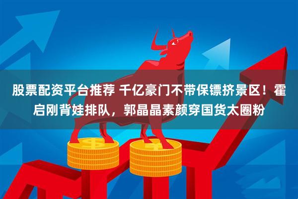 股票配资平台推荐 千亿豪门不带保镖挤景区！霍启刚背娃排队，郭晶晶素颜穿国货太圈粉