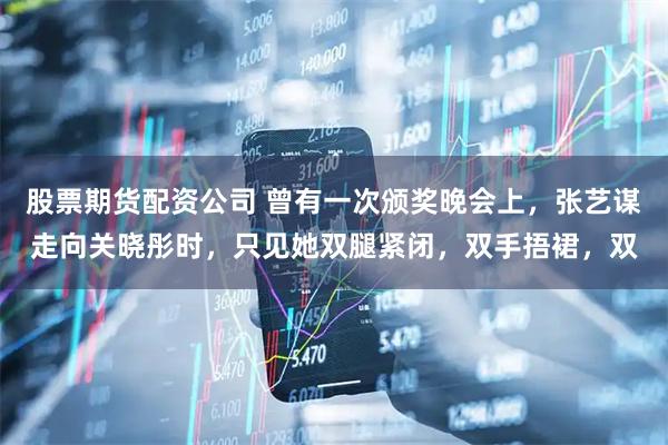 股票期货配资公司 曾有一次颁奖晚会上，张艺谋走向关晓彤时，只见她双腿紧闭，双手捂裙，双