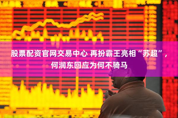 股票配资官网交易中心 再扮霸王亮相“苏超”，何润东回应为何不骑马