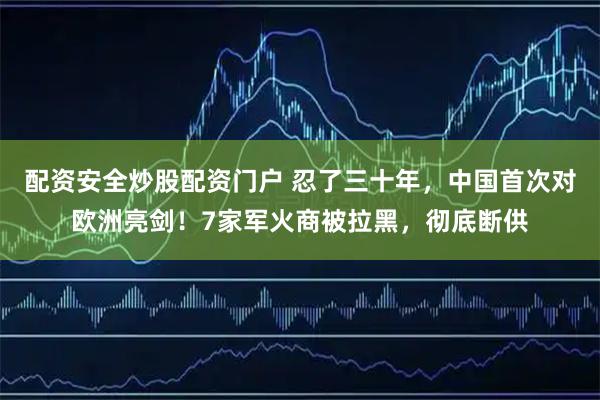 配资安全炒股配资门户 忍了三十年，中国首次对欧洲亮剑！7家军火商被拉黑，彻底断供