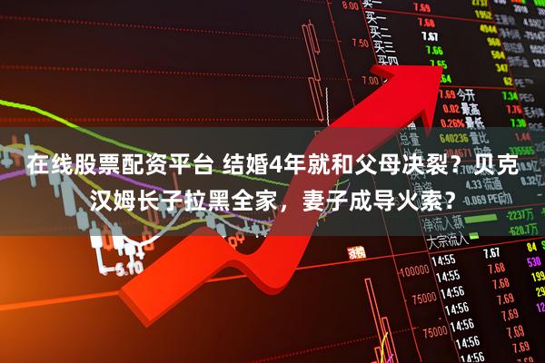 在线股票配资平台 结婚4年就和父母决裂？贝克汉姆长子拉黑全家，妻子成导火索？