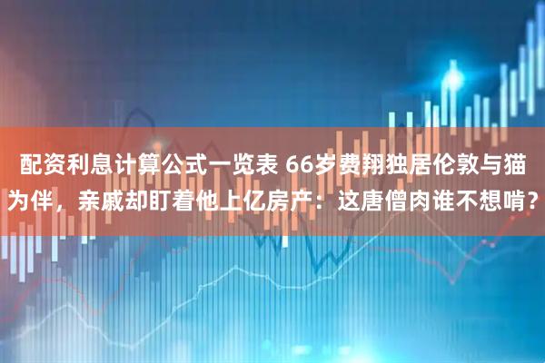 配资利息计算公式一览表 66岁费翔独居伦敦与猫为伴，亲戚却盯着他上亿房产：这唐僧肉谁不想啃？
