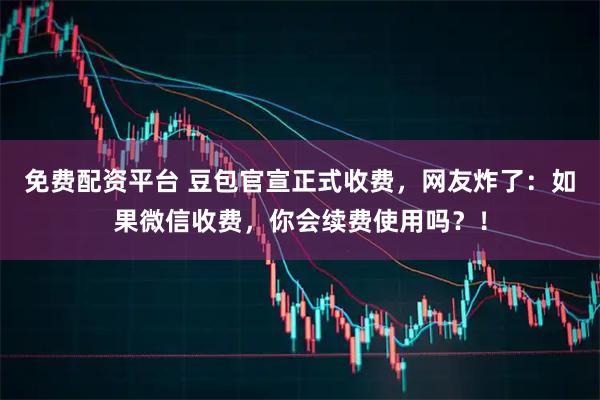 免费配资平台 豆包官宣正式收费，网友炸了：如果微信收费，你会续费使用吗？！