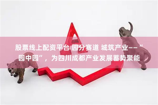 股票线上配资平台 园分赛道 城筑产业——“园中园”，为四川成都产业发展蓄势聚能