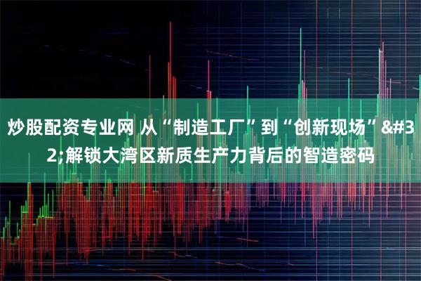 炒股配资专业网 从“制造工厂”到“创新现场” 解锁大湾区新质生产力背后的智造密码