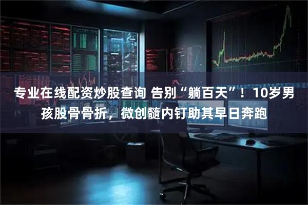 专业在线配资炒股查询 告别“躺百天”！10岁男孩股骨骨折，微创髓内钉助其早日奔跑