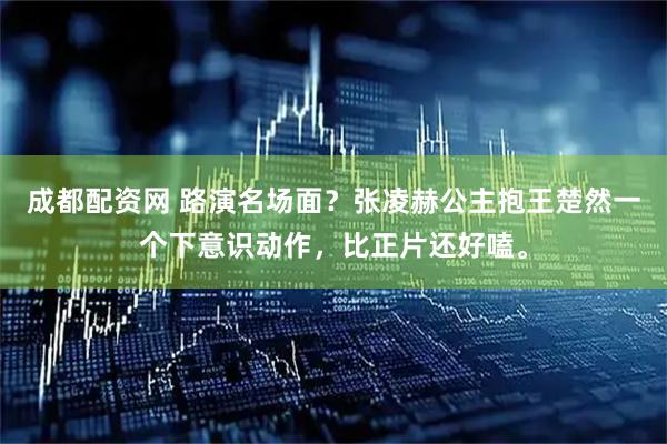 成都配资网 路演名场面？张凌赫公主抱王楚然一个下意识动作，比正片还好嗑。